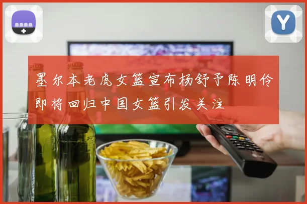 墨尔本老虎女篮宣布杨舒予陈明伶即将回归中国女篮引发关注
