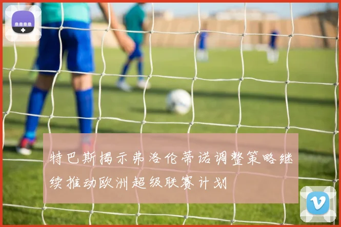 特巴斯揭示弗洛伦蒂诺调整策略继续推动欧洲超级联赛计划
