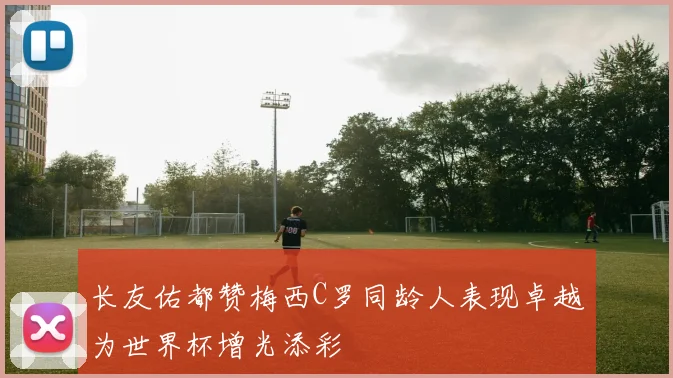 长友佑都赞梅西C罗同龄人表现卓越为世界杯增光添彩