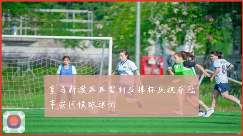 皇马新援库库雷利亚捧杯庆祝夺冠早安问候球迷们