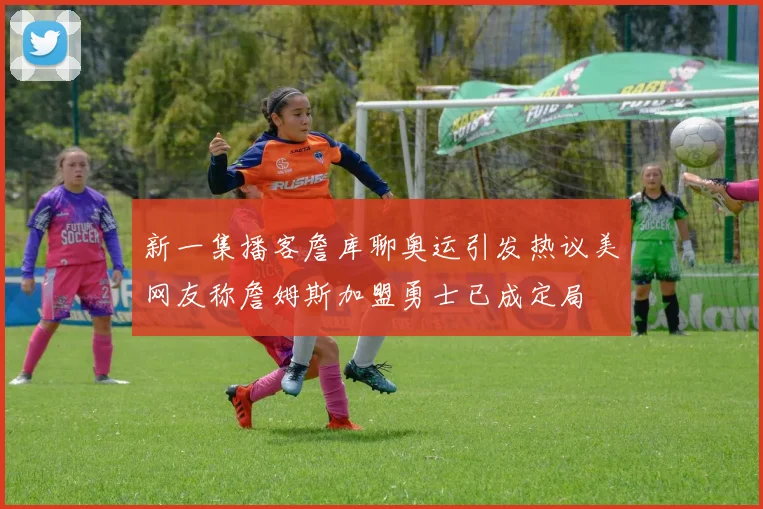 新一集播客詹库聊奥运引发热议美网友称詹姆斯加盟勇士已成定局