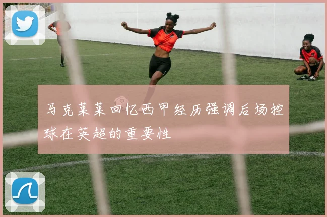 马克莱莱回忆西甲经历强调后场控球在英超的重要性