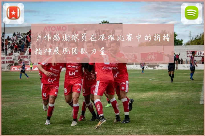 卢伟感谢球员在艰难比赛中的拼搏精神展现团队力量