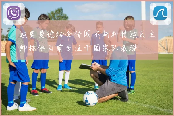 迪奥曼德转会传闻不断科特迪瓦主帅称他目前专注于国家队表现