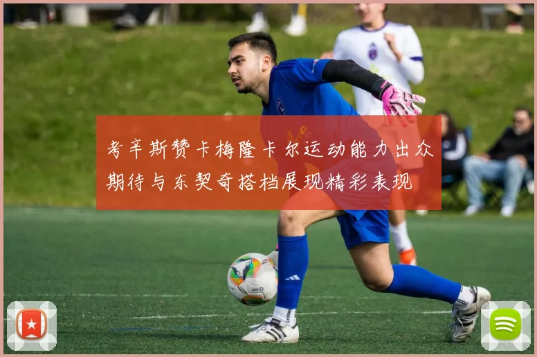 考辛斯赞卡梅隆卡尔运动能力出众期待与东契奇搭档展现精彩表现