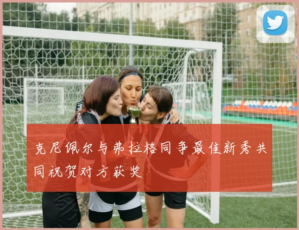 克尼佩尔与弗拉格同争最佳新秀共同祝贺对方获奖