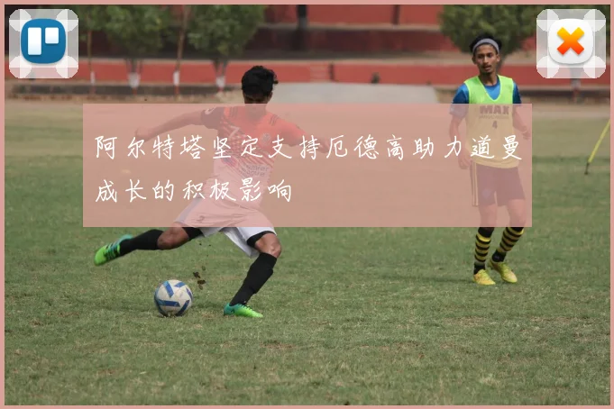 阿尔特塔坚定支持厄德高助力道曼成长的积极影响