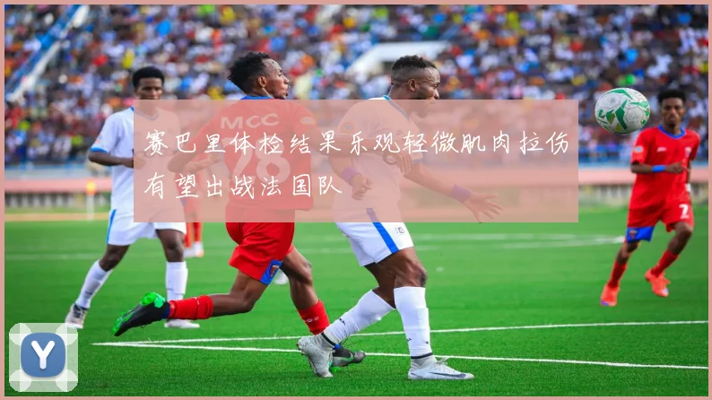 赛巴里体检结果乐观轻微肌肉拉伤有望出战法国队