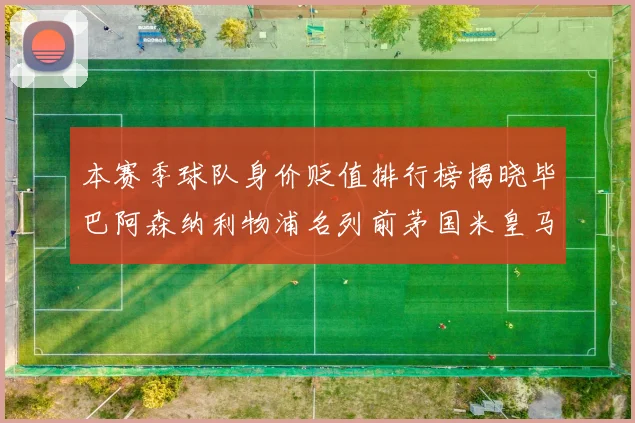 本赛季球队身价贬值排行榜揭晓毕巴阿森纳利物浦名列前茅国米皇马紧随其后