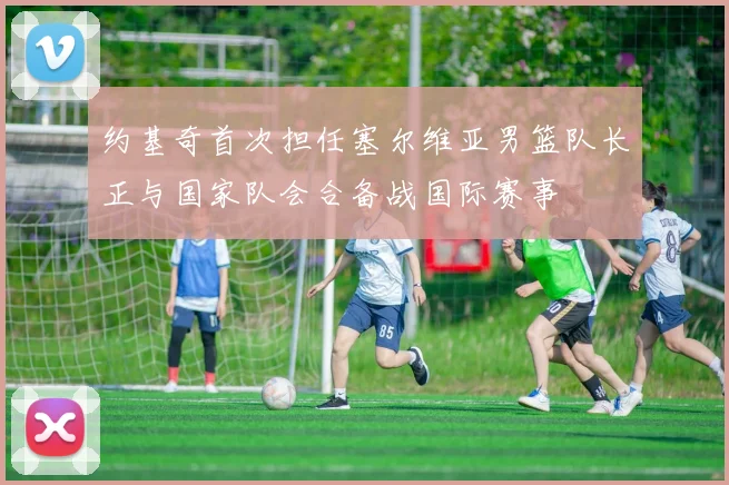 约基奇首次担任塞尔维亚男篮队长正与国家队会合备战国际赛事