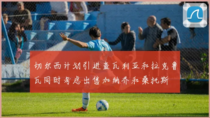切尔西计划引进查瓦利亚和拉克鲁瓦同时考虑出售加纳乔和桑托斯