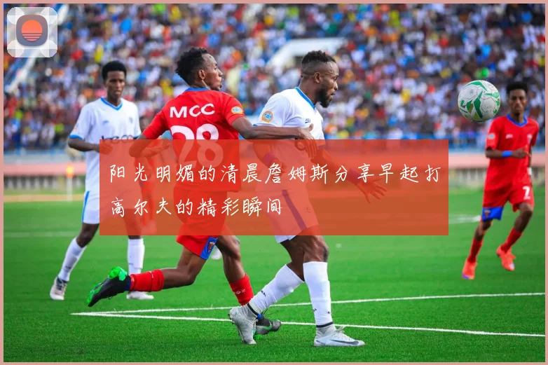 阳光明媚的清晨詹姆斯分享早起打高尔夫的精彩瞬间