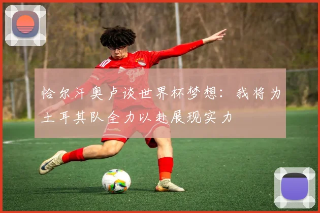 恰尔汗奥卢谈世界杯梦想：我将为土耳其队全力以赴展现实力