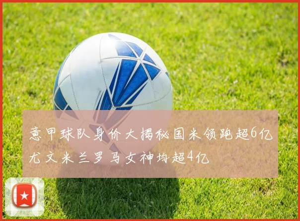 意甲球队身价大揭秘国米领跑超6亿尤文米兰罗马女神均超4亿