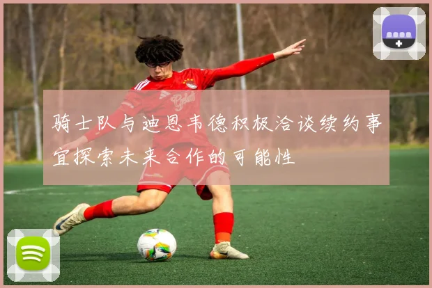 骑士队与迪恩韦德积极洽谈续约事宜探索未来合作的可能性