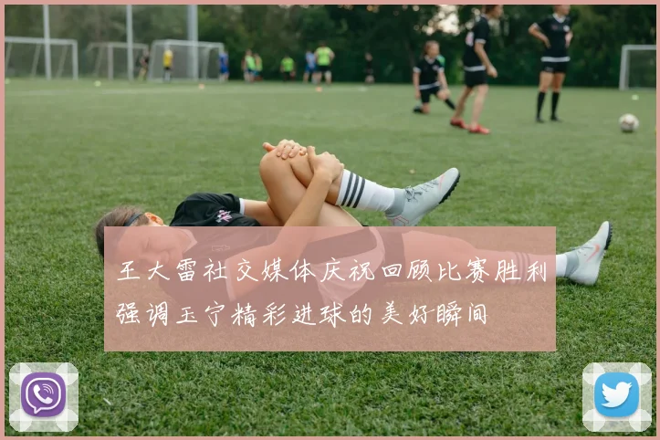 王大雷社交媒体庆祝回顾比赛胜利强调玉宁精彩进球的美好瞬间