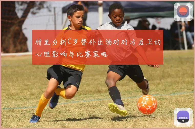 特里分析C罗替补出场对对方后卫的心理影响与比赛策略