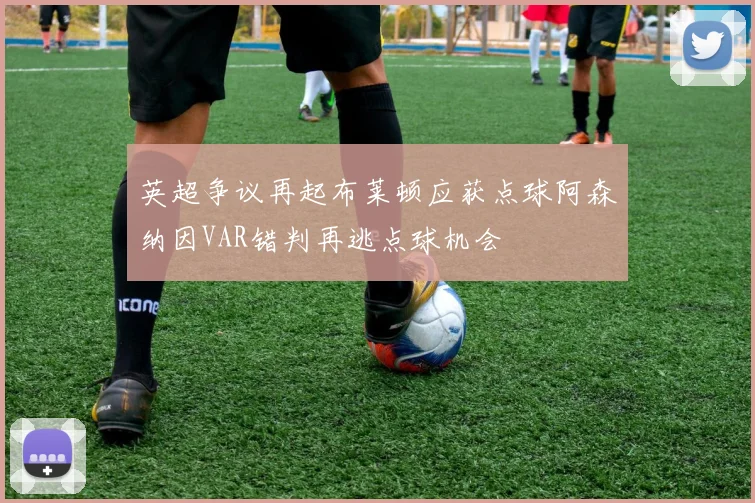 英超争议再起布莱顿应获点球阿森纳因VAR错判再逃点球机会