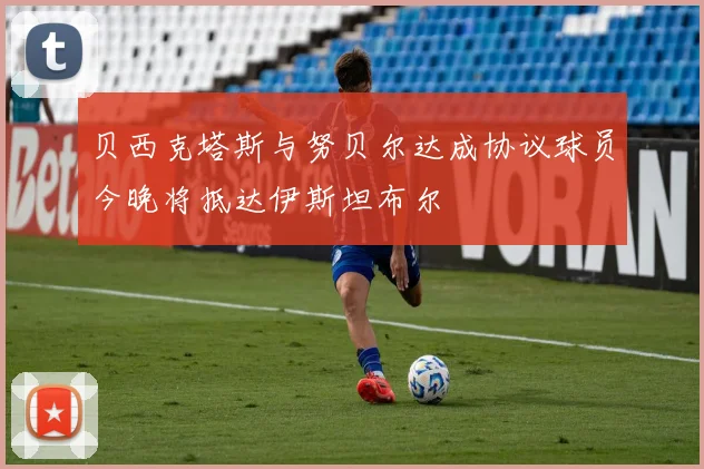 贝西克塔斯与努贝尔达成协议球员今晚将抵达伊斯坦布尔