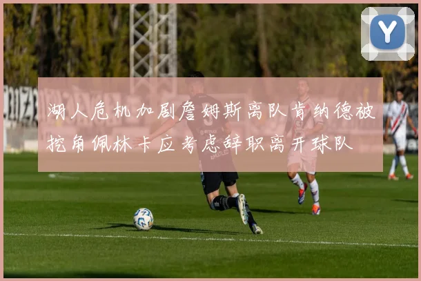 湖人危机加剧詹姆斯离队肯纳德被挖角佩林卡应考虑辞职离开球队