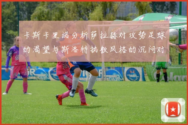 卡斯卡里诺分析萨拉赫对攻势足球的渴望与斯洛特执教风格的沉闷对比