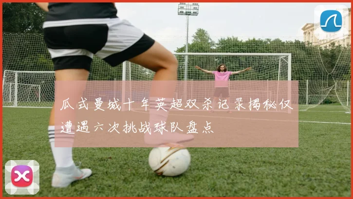 瓜式曼城十年英超双杀记录揭秘仅遭遇六次挑战球队盘点