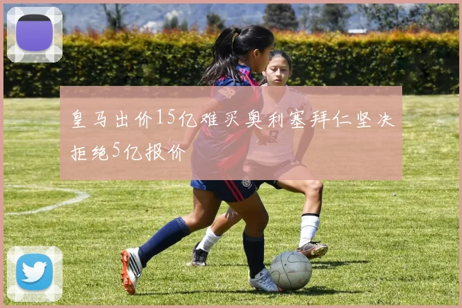 皇马出价15亿难买奥利塞拜仁坚决拒绝5亿报价