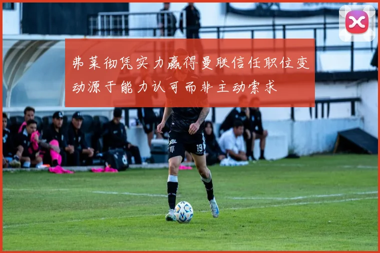 弗莱彻凭实力赢得曼联信任职位变动源于能力认可而非主动索求