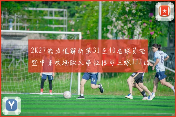 2K27能力值解析第31至40名球员哈登申京吹杨欧文弗拉格与三球JJJ的实力对比