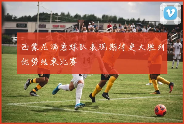 西蒙尼满意球队表现期待更大胜利优势结束比赛