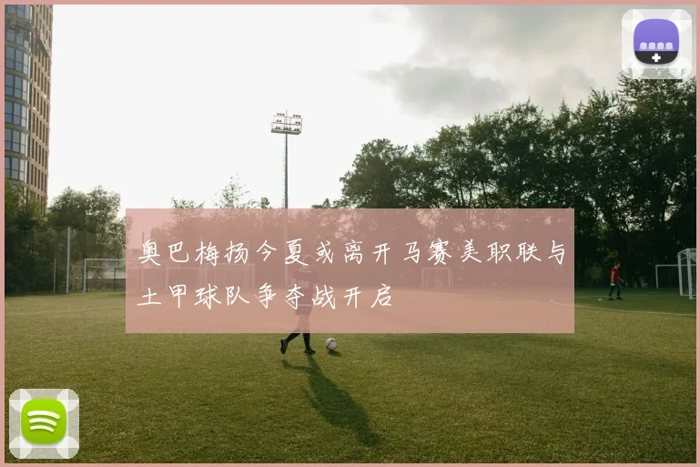 奥巴梅扬今夏或离开马赛美职联与土甲球队争夺战开启