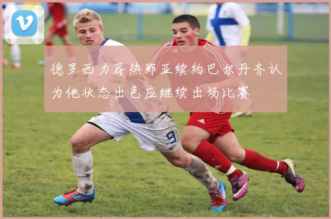德罗西力荐热那亚续约巴尔丹齐认为他状态出色应继续出场比赛