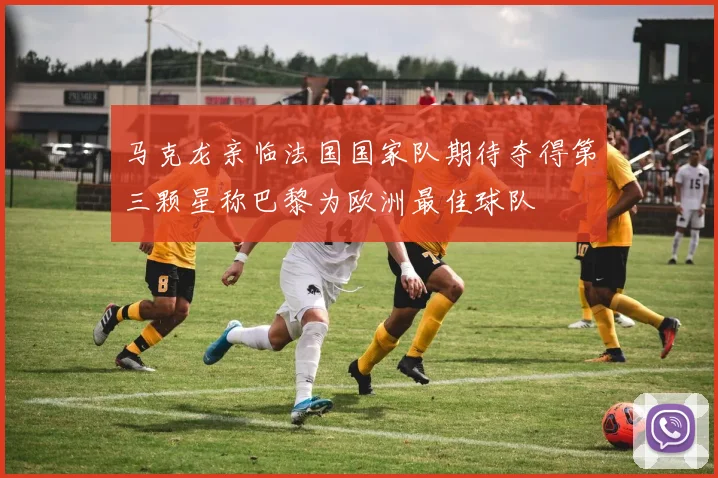 马克龙亲临法国国家队期待夺得第三颗星称巴黎为欧洲最佳球队