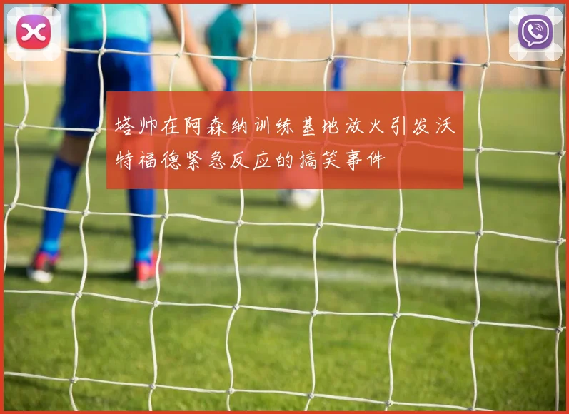 塔帅在阿森纳训练基地放火引发沃特福德紧急反应的搞笑事件