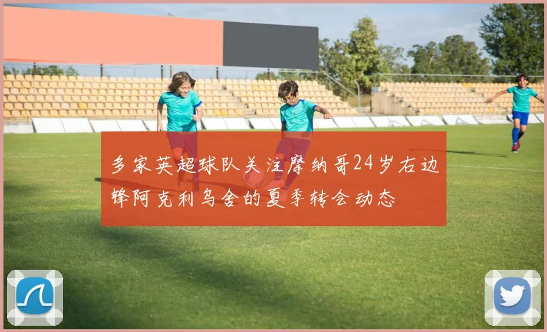 多家英超球队关注摩纳哥24岁右边锋阿克利乌舍的夏季转会动态