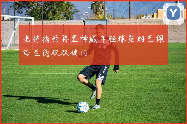 老将梅西再显神威年轻球星姆巴佩哈兰德双双破门