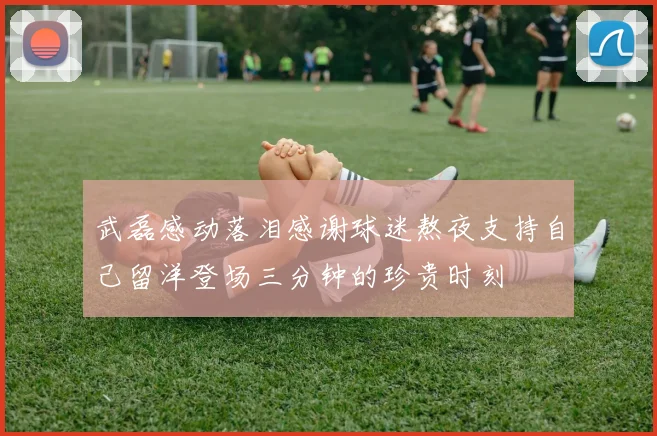 武磊感动落泪感谢球迷熬夜支持自己留洋登场三分钟的珍贵时刻