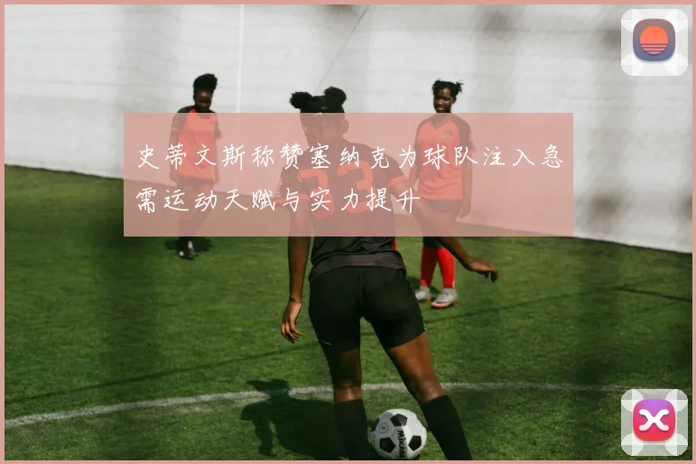 史蒂文斯称赞塞纳克为球队注入急需运动天赋与实力提升