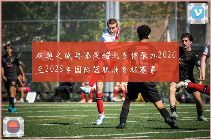 双奥之城再添荣耀北京将承办2026至2028年国际篮联洲际杯赛事